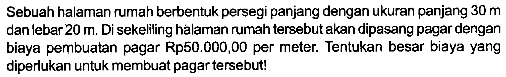 Sebuah halaman rumah berbentuk persegi panjang dengan ukuran panjang  30 m  dan lebar  20 m . Di sekeliling hálaman rumah tersebut akan dipasang pagar dengan biaya pembuatan pagar Rp50.000,00 per meter. Tentukan besar biaya yang diperlukan untuk membuat pagar tersebut!