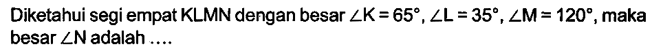 Diketahui segi empat  K L M N  dengan besar  sudut K=65, sudut L=35, sudut M=120 , maka besar  sudut N  adalah ....