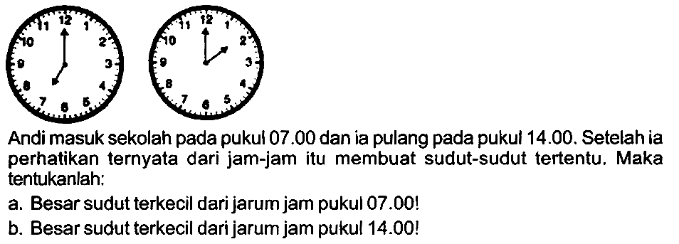 Andi masuk sekolah pada pukul  07.00  dan ia pulang pada pukul 14.00. Setelah ia perhatikan ternyata dari jam-jam itu membuat sudut-sudut tertentu. Maka tentukanlah:
a. Besar sudut terkecil dari jarum jam pukul 07.00!
b. Besar sudut terkecil dari jarum jam pukul 14.00!