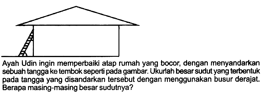 Ayah Udin ingin memperbaiki atap rumah yang bocor, dengan menyandarkan sebuah tanggake tembok seperti pada gambar. Ukurlah besar sudut yang terbentuk pada tangga yang disandarkan tersebut dengan menggunakan busur derajat. Berapa masing-masing besar sudutnya?