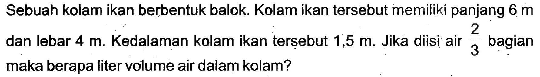 Sebuah kolam ikan berbentuk balok. Kolam ikan tersebut memiliki panjang  6 m  dan lebar  4 m . Kedalaman kolam ikan tersebut  1,5 m . Jika diisi air  (2)/(3)  bagian maka berapa liter volume air dalam kolam?
