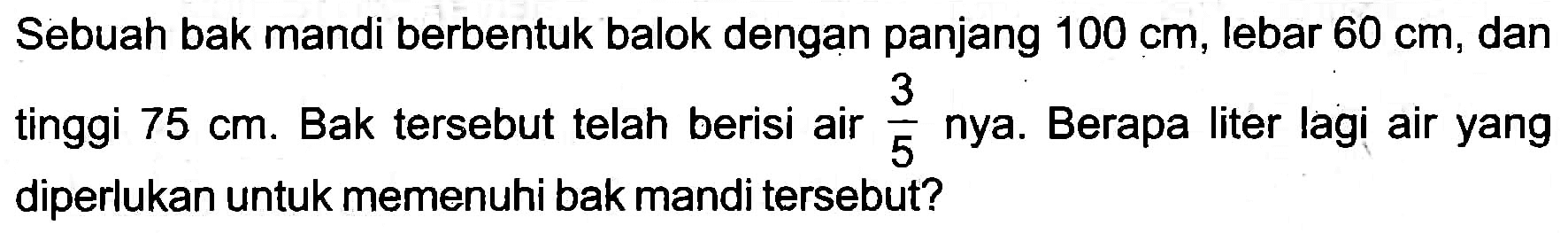 Sebuah bak mandi berbentuk balok dengan panjang  100 cm , lebar  60 cm , dan tinggi  75 cm . Bak tersebut telah berisi air  (3)/(5)  nya. Berapa liter lagi air yang diperlukan untuk memenuhi bak mandi tersebut?