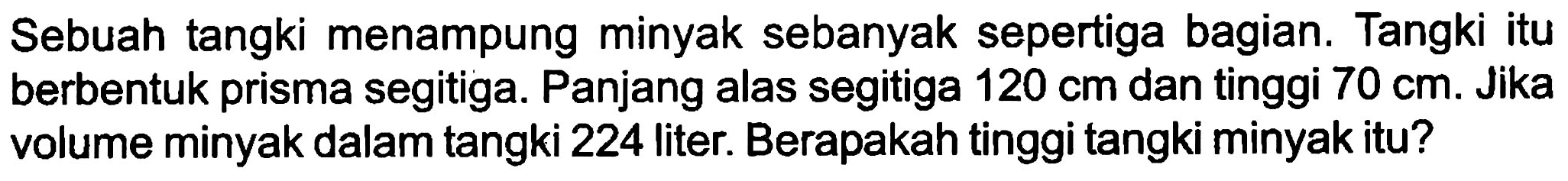 Sebuah tangki menampung minyak sebanyak sepertiga bagian. Tangki itu berbentuk prisma segitiga. Panjang alas segitiga  120 cm  dan tinggi  70 cm . Jika volume minyak dalam tangki 224 liter. Berapakah tinggi tangki minyak itu?