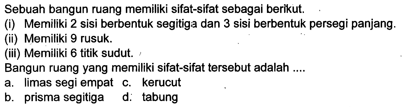 Sebuah bangun ruang memiliki sifat-sifat sebagai berikut.
(i) Memiliki 2 sisi berbentuk segitiga dan 3 sisi berbentuk persegi panjang.
(ii) Memiliki 9 rusuk.
(iii) Memiliki 6 titik sudut.
Bangun ruang yang memiliki sifat-sifat tersebut adalah ....
