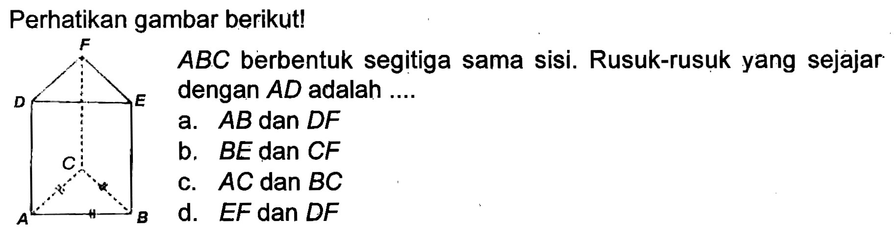 Perhatikan gambar berikut!
A B C D E F 
ABC berbentuk segitiga sama sisi. Rusuk-rusuk yang sejajar dengan AD adalah ....
a.  AB dan DF 
b.  BE dan CF 
c.  AC dan BC 
d.  EF dan DF 