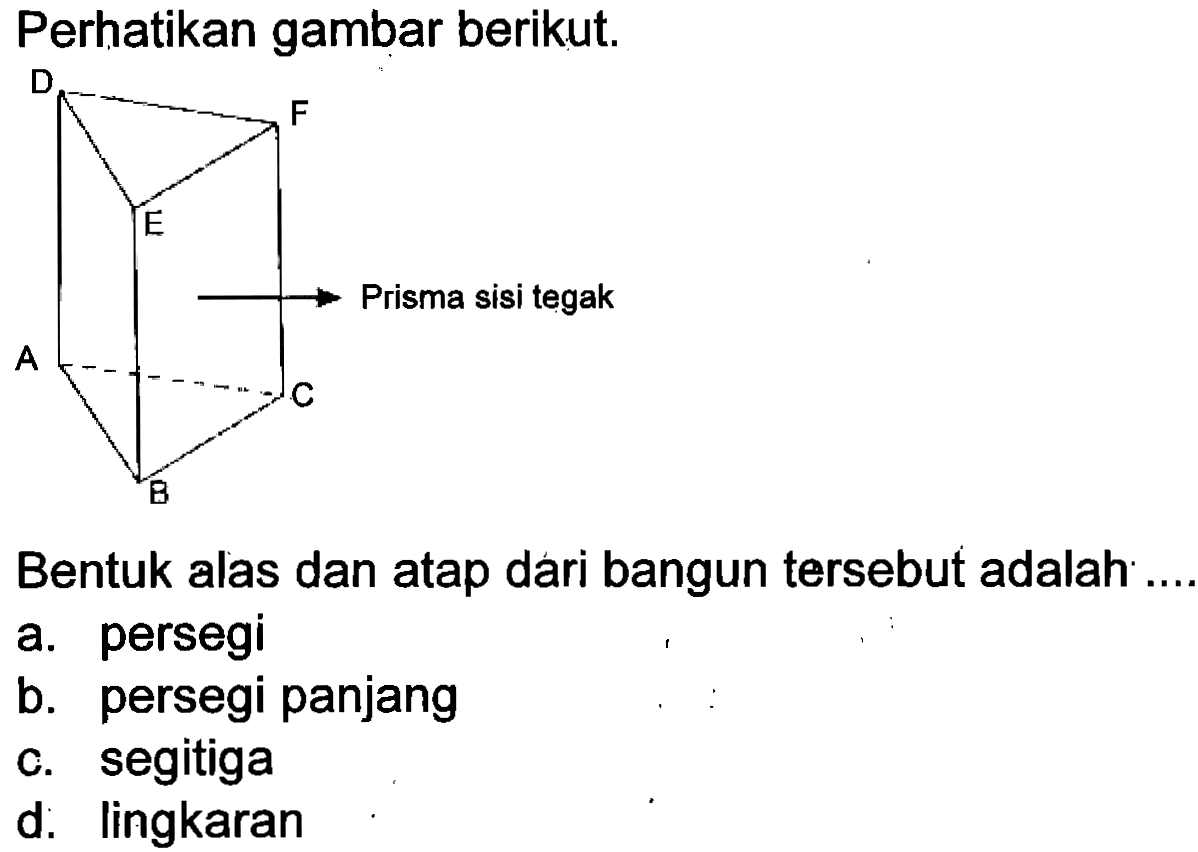 Perhatikan gambar berikut.
D E F A B C Prisma sisi tegak 
Bentuk alas dan atap dari bangun tersebut adalah ...
a. persegi
b. persegi panjang
c. segitiga
d. lingkaran