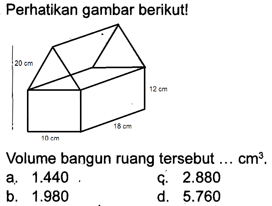 Perhatikan gambar berikut! 20 cm 12 cm 18 cm 10 cm Volume bangun ruang tersebut ... cm^3.
a. 1.440 c. 2.880 b. 1.980 d. 5.760 