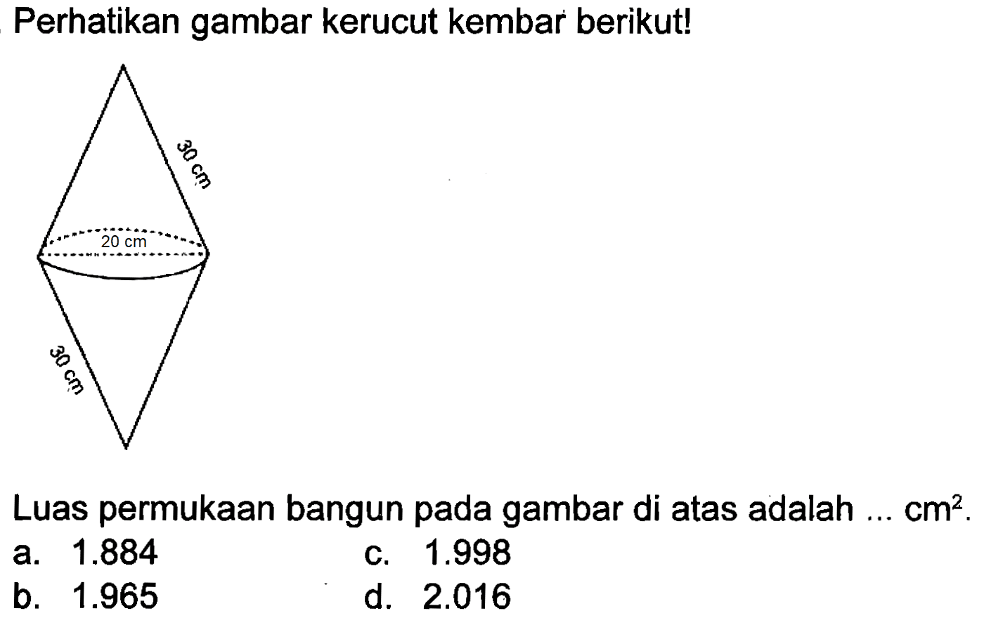 Perhatikan gambar kerucut kembar berikut!
30 cm 20 cm 30 cm 
Luas permukaan bangun pada gambar di atas adalah ... cm^2.
a.  1.884 
c.  1.998 
b.  1.965 
d.  2.016 