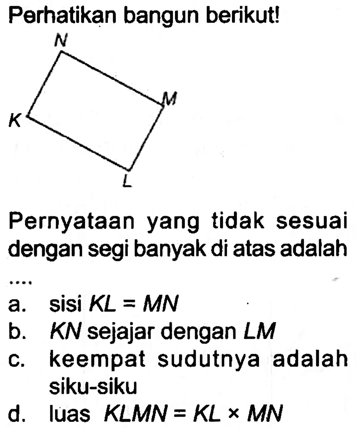 Perhatikan bangun berikut!
C1CCC1
Pernyataan yang tidak sesuai dengan segi banyak di atas adalah
a. sisi  K L=M N 
b.  K N  sejajar dengan  L M 
c. keempat sudutnya adalah siku-siku
d. luas  K L M N=K L x M N 