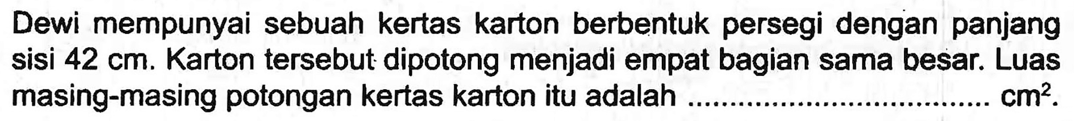 Dewi mempunyai sebuah kertas karton berbentuk persegi dengan panjang sisi  42 cm . Karton tersebut dipotong menjadi empat bagian sama besar. Luas masing-masing potongan kertas karton itu adalah  cm^(2) .