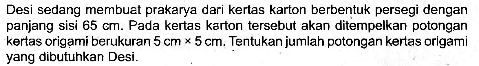 Desi sedang membuat prakarya dari kertas karton berbentuk persegi dengan panjang sisi  65 cm . Pada kertas karton tersebut akan ditempelkan potongan kertas origami berukuran  5 cm x 5 cm . Tentukan jumlah potongan kertas origami yang dibutuhkan Desi.