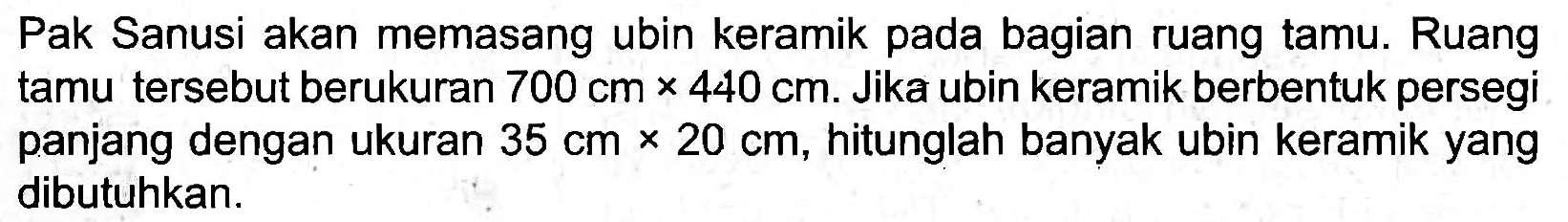 Pak Sanusi akan memasang ubin keramik pada bagian ruang tamu. Ruang tamu tersebut berukuran  700 cm x 440 cm . Jika ubin keramik berbentuk persegi panjang dengan ukuran  35 cm x 20 cm , hitunglah banyak ubin keramik yang dibutuhkan.