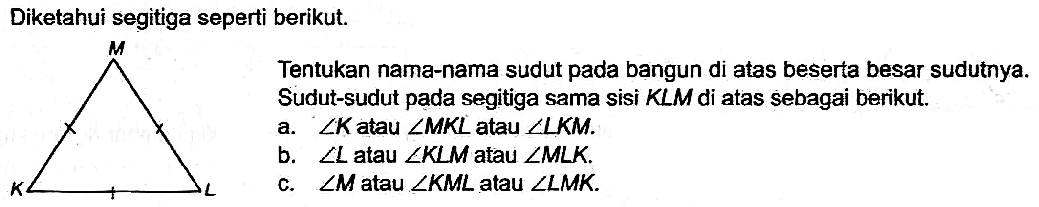 Diketahui segitiga seperti berikut.
Tentukan nama-nama sudut pada bangun di atas beserta besar sudutnya. Sudut-sudut pada segitiga sama sisi  K L M  di atas sebagai berikut.
a.  sudut K  atau  sudut M K L  atau  sudut L K M .
b.  sudut L  atau  sudut K L M  atau  sudut M L K .
c.  sudut M  atau  sudut K M L  atau  sudut L M K .