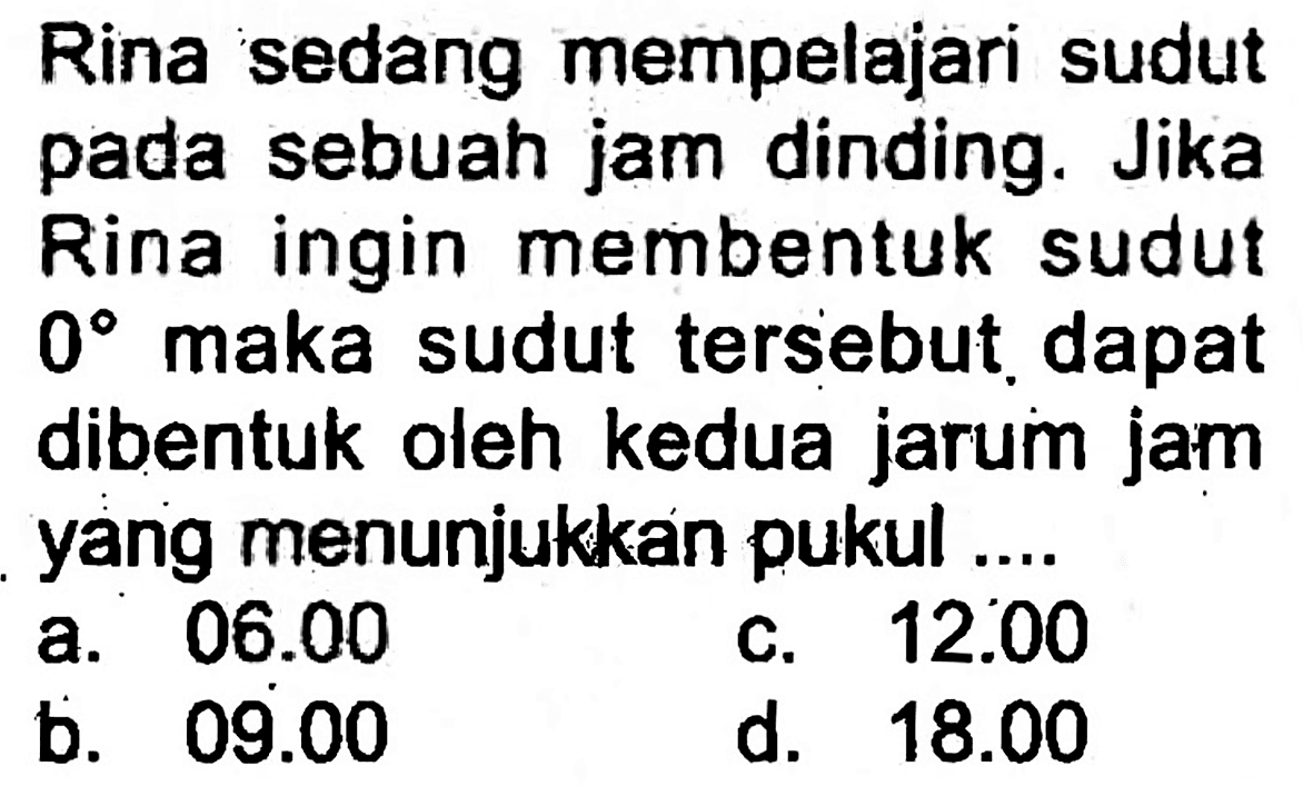 Rina sedang mempelajari sudut pada sebuah jam dinding. Jika Rina ingin membentuk sudut  0  maka sudut tersebut. dapat dibentuk oleh kedua jarum jam yang menunjukkan pukul ...
a.  06.00 
c.  12.00 
b.  09.00 
d.  18.00 