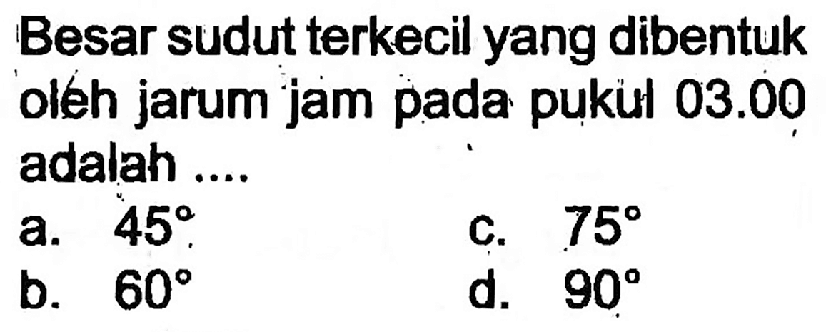 Besar sudut terkecil yang dibentuk oleh jarum jam pada pukul  03.00  adalah ....
a.  45 .
C.  75 
b.  60 
d.  90 