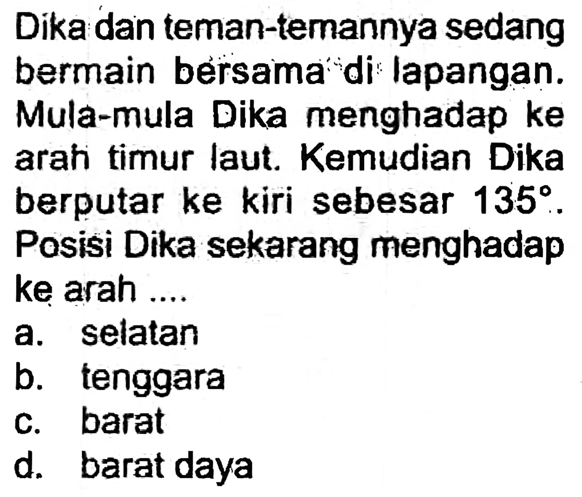 Dika dan teman-temannya sedang bermain bersama di lapangan. Mula-mula Dika menghadap ke arahi timur laut. Kemudian Dika berputar ke kiri sebesar  135 . Posisi Dika sekarang menghadap ke arah ....
a. selatan
b. tenggara
c. barat
d. barat daya