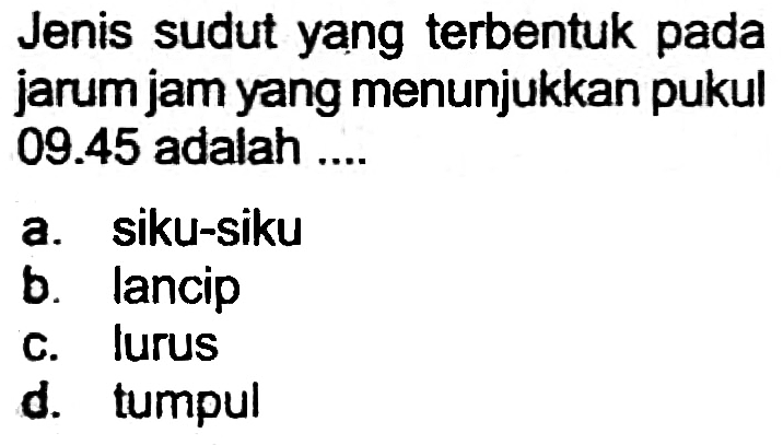 Jenis sudut yang terbentuk pada jarum jam yang menunjukkan pukul  09.45  adalah ....
a. siku-siku
b. lancip
c. lurus
d. tumpul