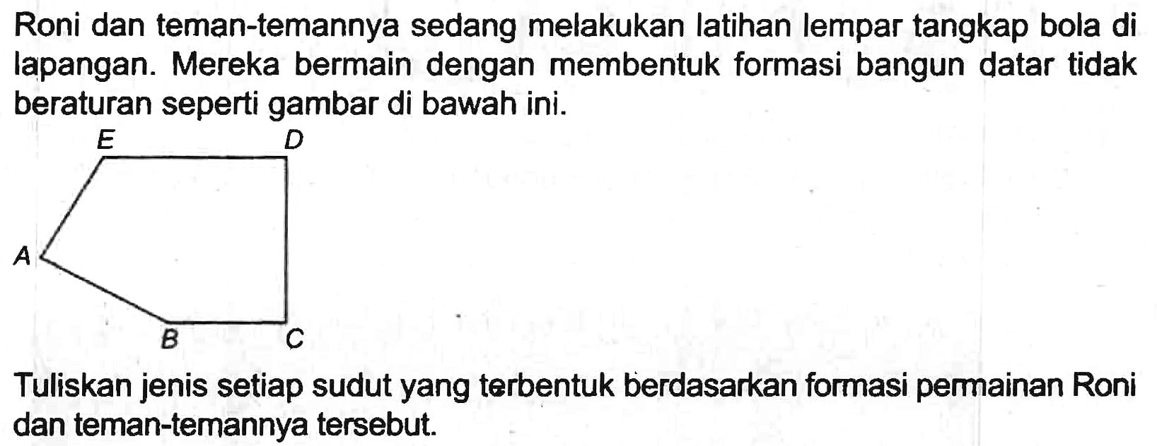 Roni dan teman-temannya sedang melakukan latihan lempar tangkap bola di lapangan. Mereka bermain dengan membentuk formasi bangun datar tidak beraturan seperti gambar di bawah ini.

Tuliskan jenis setiap sudut yang terbentuk berdasarkan formasi permainan Roni dan teman-temannya tersebut.