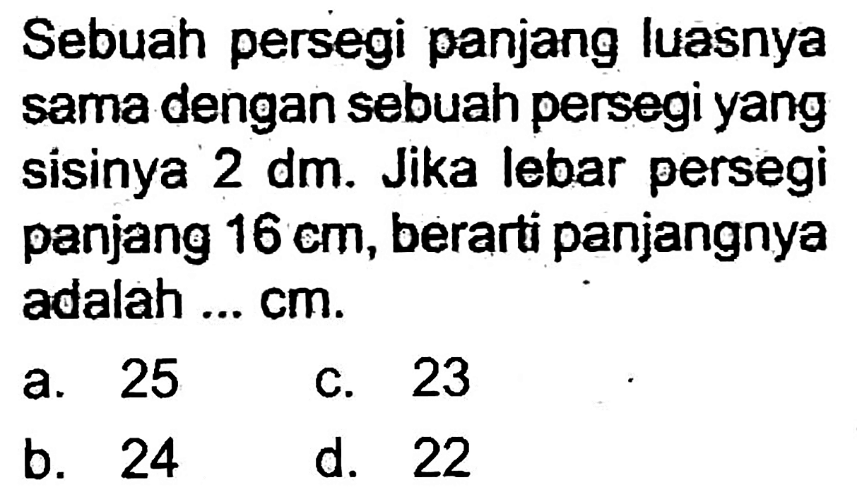 Sebuah persegi panjang luasnya sama dengan sebuah persegi yang sisinya 2 dm. Jika lebar persegi panjang  16 cm , berarti panjangnya adalah ... cm.
a. 25
c. 23
b. 24
d. 22