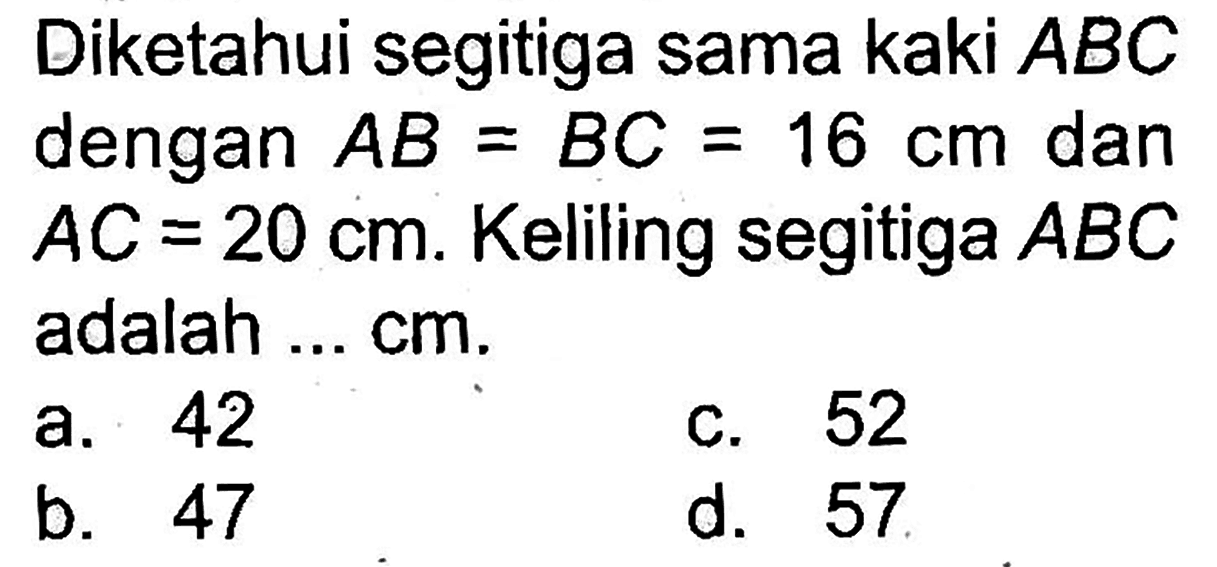 Diketahui segitiga sama kaki  A B C  dengan  A B=B C=16 cm  dan  A C=20 cm . Keliling segitiga  A B C  adalah ... cm.
a. 42
c. 52
b. 47
d. 57