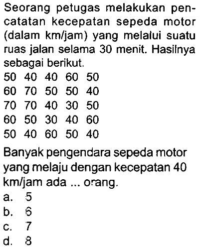 Seorang petugas melakukan pencatatan kecepatan sepeda motor (dalam km/jam) yang melalui suatu ruas jalan selama 30 menit. Hasilnya sebagai berikut.
 50  40  40  60  50 
 60  70  50  50  40 
 70  70  40  30  50 
 60  50  30  40  60 
 50  40  60  50  40 
Banyak pengendara sepeda motor yang melaju dengan kecepatan 40 km/jam ada ... orang.
a. 5
b. 5
C. 7
d. 8