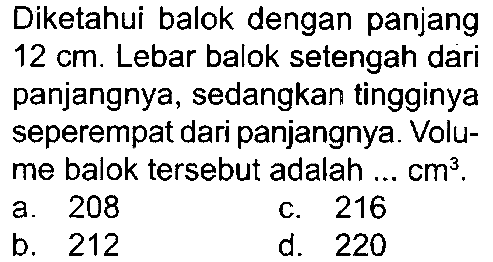Diketahui balok dengan panjang  12 cm . Lebar balok setengah dari panjangnya, sedangkan tingginya seperempat dari panjangnya. Volume balok tersebut adalah ...  cm^(3) .
a. 208
c. 216
b. 212
d. 220