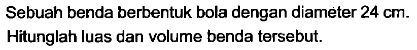 Sebuah benda berbentuk bola dengan diameter 24 cm. Hitunglah luas dan volume benda tersebut.
