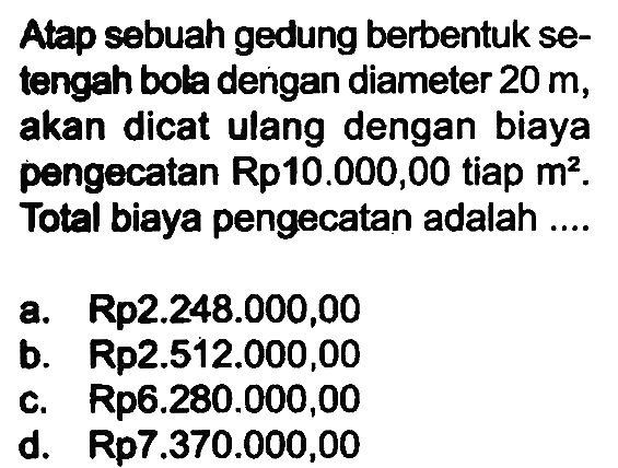 Atap sebuah gedung berbentuk setengah bola dengan diameter 20 m, akan dicat ulang dengan biaya pengecatan Rp10.000,00 tiap m^2. Total biaya pengecatan adalah ....