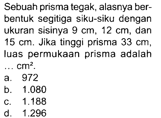 Sebuah prisma tegak, alasnya berbentuk segitiga siku-siku dengan ukuran sisinya 9 cm, 12 cm, dan 15 cm. Jika tinggi prisma 33 cm, luas permukaan prisma adalah ... cm^2.
