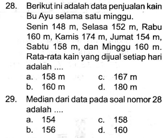 28. Berikut ini adalah data penjualan kain Bu Ayu selama satu minggu.
Senin 148 m, Selasa 152 m, Rabu 160 m , Kamis 174 m , Jumat 154 m , Sabtu 158 m , dan Minggu 160 m . Rata-rata kain yang dijual setiap hari adalah ....
a. 158 m c. 167 m b. 160 m d. 180 m 29. Median dari data pada soal nomor 28 adalah ....
a. 154
c. 158
b. 156
d. 160