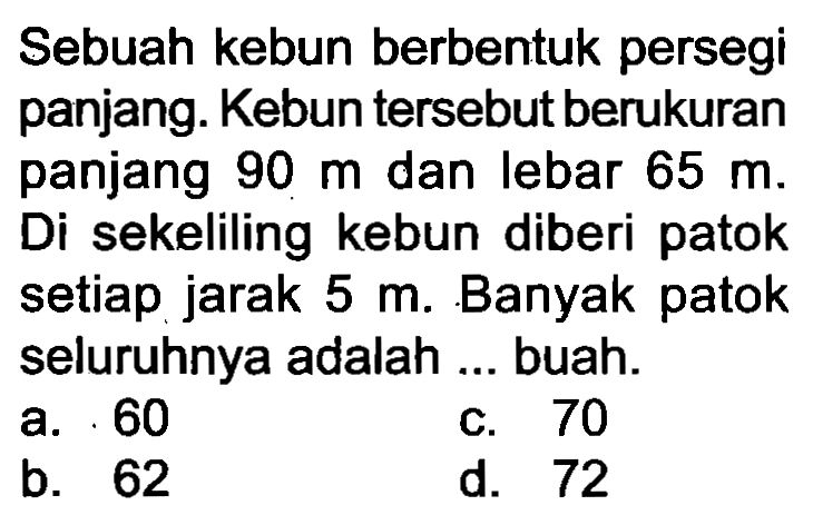 Sebuah kebun berbentuk persegi panjang. Kebun tersebut berukuran panjang  90 m  dan lebar  65 m . Di sekeliling kebun diberi patok setiap jarak  5 m . Banyak patok seluruhnya adalah ... buah.
a. 60
c. 70
b. 62
d. 72