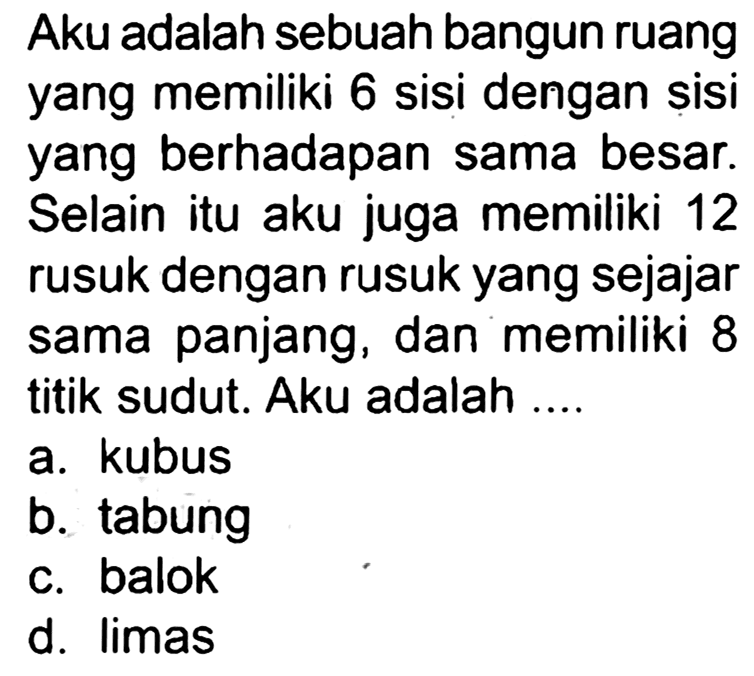 Aku adalah sebuah bangun ruang yang memiliki 6 sisi dengan sisi yang berhadapan sama besar. Selain itu aku juga memiliki 12 rusuk dengan rusuk yang sejajar sama panjang, dan memiliki 8 titik sudut. Aku adalah ....
a. kubus
b. tabung
c. balok
d. limas