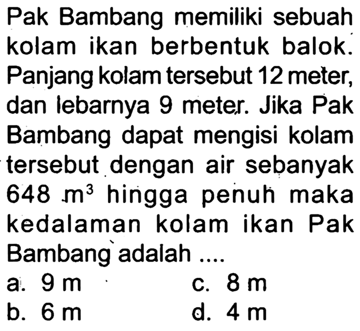 Pak Bambang memiliki sebuah kolam ikan berbentuk balok. Panjang kolam tersebut 12 meter, dan lebarnya 9 meter. Jika Pak Bambang dapat mengisi kolam tersebut dengan air sebanyak 648 m^3 hingga penuh maka kedalaman kolam ikan Pak Bambang adalah ....