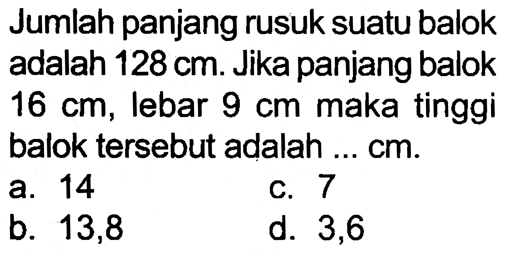 Jumlah panjang rusuk suatu balok adalah  128 cm . Jika panjang balok  16 cm , lebar  9 cm  maka tinggi balok tersebut adalah ...  cm .
a. 14
c. 7
b. 13,8
d. 3,6