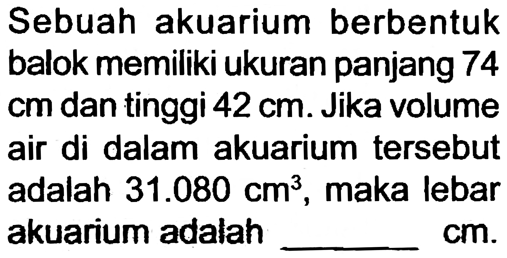 Sebuah akuarium berbentuk balok memiliki ukuran panjang 74  cm  dan tinggi  42 cm . Jika volume air di dalam akuarium tersebut adalah  31.080 cm^(3) , maka lebar akuarium adalah