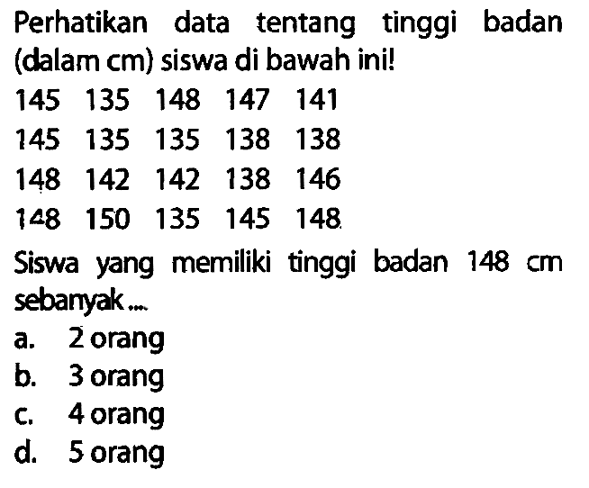 Perhatikan data tentang tinggi badan (dalam cm) siswa di bawah ini!
 145  135  148  147  141 
 145  135  135  138  138 
 148  142  142  138  146 
 148  150  135  145  148 
Siswa yang memiliki tinggi badan  148 cm  sebanyak. .
a. 2 orang
b. 3 orang
c. 4 orang
d. 5 orang