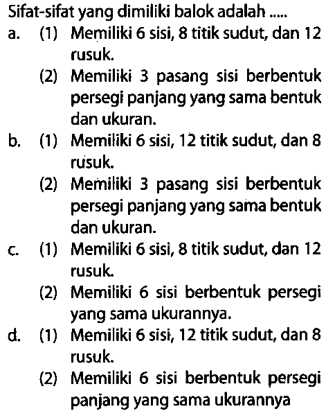 Sifat-sifat yang dimiliki balok adalah ....
a. (1) Memiliki 6 sisi, 8 titik sudut, dan 12 rusuk.
(2) Memiliki 3 pasang sisi berbentuk persegi panjang yang sama bentuk dan ukuran.
b. (1) Memiliki 6 sisi, 12 titik sudut, dan 8 rusuk.
(2) Memiliki 3 pasang sisi berbentuk persegi panjang yang sama bentuk dan ukuran.
c. (1) Memiliki 6 sisi, 8 titik sudut, dan 12 rusuk.
(2) Memiliki 6 sisi berbentuk persegi yang sama ukurannya.
d. (1) Memiliki 6 sisi, 12 titik sudut, dan 8 rusuk.
(2) Memiliki 6 sisi berbentuk persegi panjang yang sama ukurannya