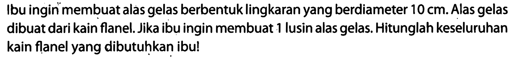 Ibu ingin membuat alas gelas berbentuk lingkaran yang berdiameter  10 cm . Alas gelas dibuat dari kain flanel. Jika ibu ingin membuat 1 lusin alas gelas. Hitunglah keseluruhan kain flanel yang dibutuhkan ibu!