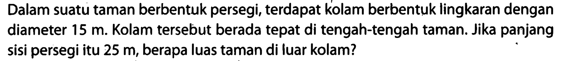 Dalam suatu taman berbentuk persegi, terdapat kolam berbentuk lingkaran dengan diameter  15 m . Kolam tersebut berada tepat di tengah-tengah taman. Jika panjang sisi persegi itu  25 m , berapa luas taman di luar kolam?