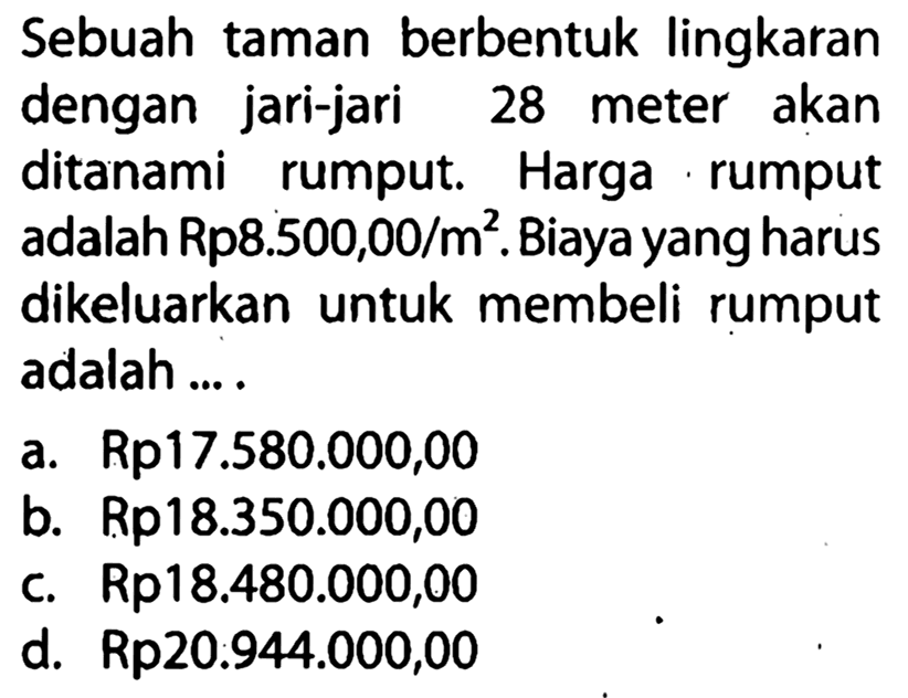 Sebuah taman berbentuk lingkaran dengan jari-jari 28 meter akan ditanami rumput. Harga rumput adalah Rp8.500,00/m². Biaya yang harus dikeluarkan untuk membeli rumput adalah ... .
a. Rp17.580.000,00
b.  Rp 18.350 .000,00 
c.  Rp 18.480 .000,00 
d.  Rp 20.944 .000,00 