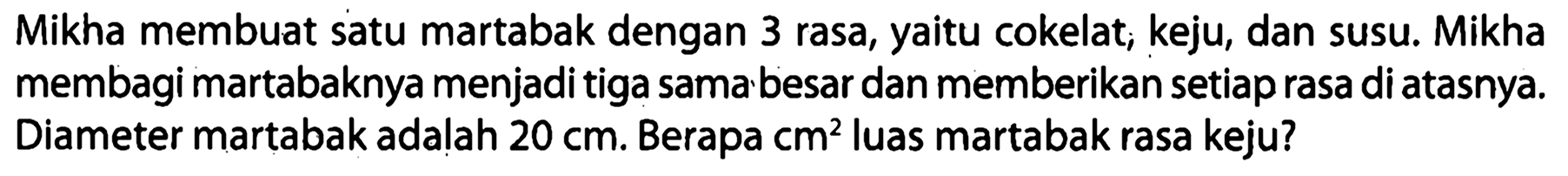 Mikha membuat satu martabak dengan 3 rasa, yaitu cokelat, keju, dan susu. Mikha membagi martabaknya menjadi tiga sama besar dan memberikan setiap rasa di atasnya. Diameter martabak adalah  20 cm . Berapa  cm^(2)  luas martabak rasa keju?