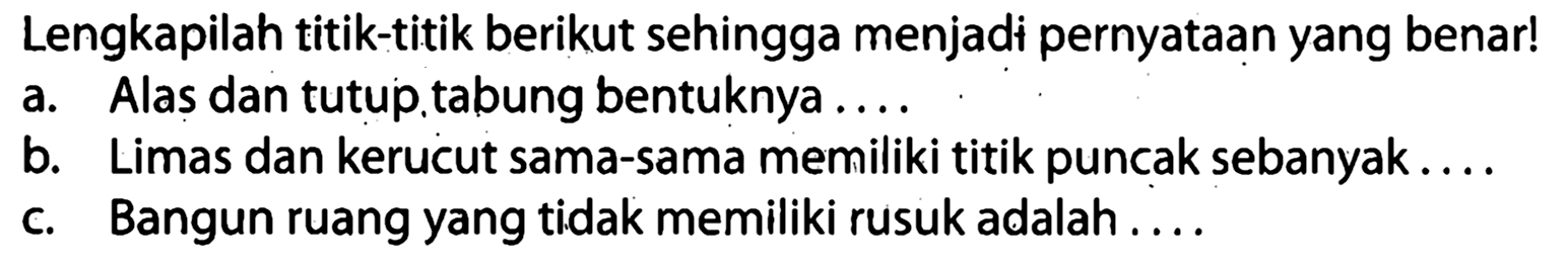 Lengkapilah titik-titik berikut sehingga menjadi pernyataan yang benar!
a. Alas dan tutup.tabung bentuknya ....
b. Limas dan kerucut sama-sama memiliki titik puncak sebanyak....
c. Bangun ruang yang tidak memiliki rusuk adalah ....