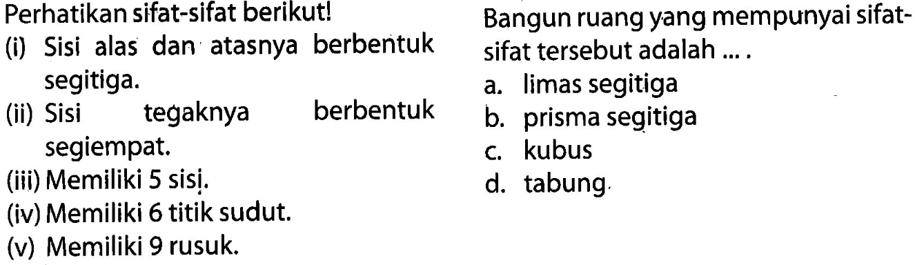 Perhatikan sifat-sifat berikut! Bangun ruang yang mempunyai sifat-
(i) Sisi alas dan atasnya berbentuk sifat tersebut adalah....
segitiga.
a. limas segitiga
(ii) Sisi tegaknya
berbentuk
b. prisma segitiga
segiempat.
c. kubus
(iii) Memiliki 5 sisị.
d. tabung
(iv) Memiliki 6 titik sudut.
(v) Memiliki 9 rusuk.