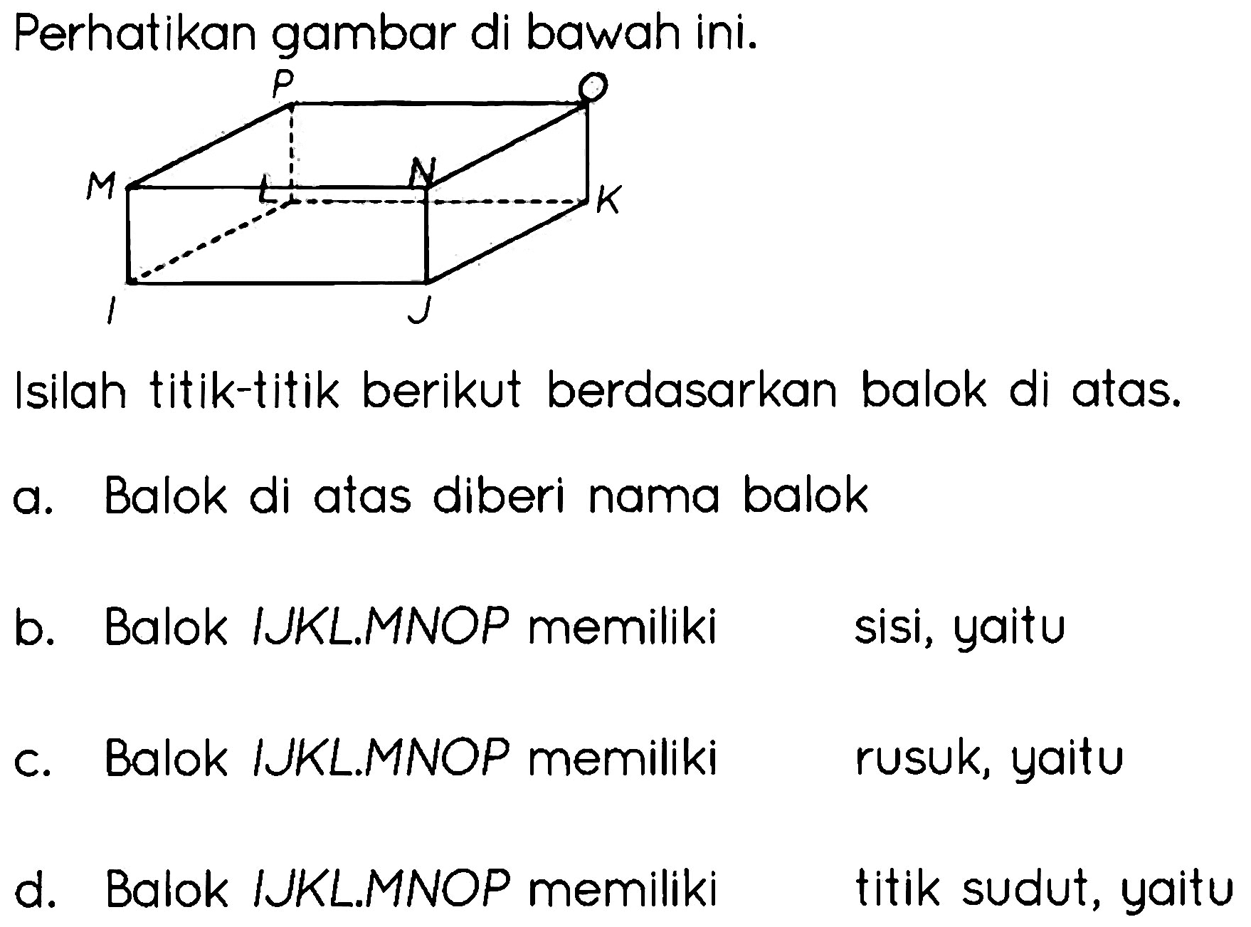 Perhatikan gambar di bawah ini. I J K L M N O P 
Isilah titik-titik berikut berdasarkan balok di atas.
a. Balok di atas diberi nama balok
b. Balok IJKL.MNOP memiliki sisi, yaitu
c. Balok IJKL.MNOP memiliki rusuk, yaitu
d. Balok IJKL.MNOP memiliki titik sudut, yaitu