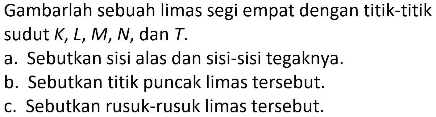 Gambarlah sebuah limas segi empat dengan titik-titik sudut K, L, M, N, dan T.
a. Sebutkan sisi alas dan sisi-sisi tegaknya.
b. Sebutkan titik puncak limas tersebut.
c. Sebutkan rusuk-rusuk limas tersebut.