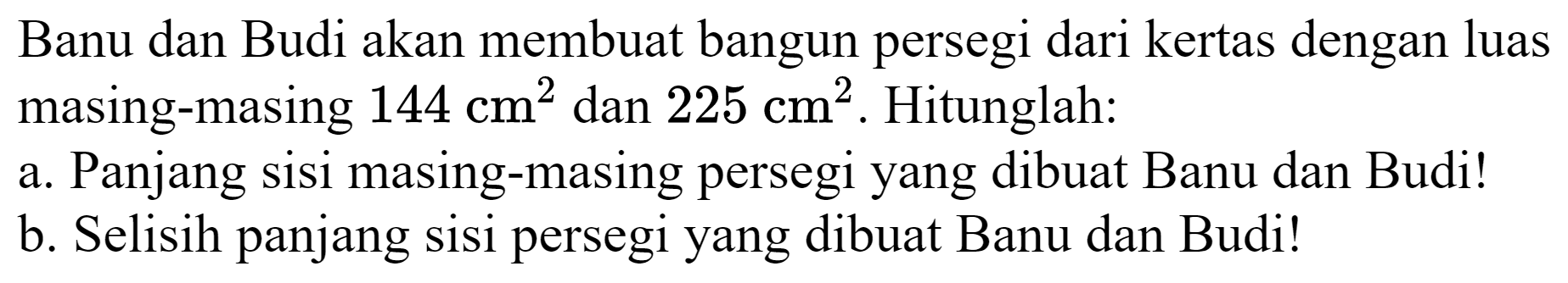 Banu dan Budi akan membuat bangun persegi dari kertas dengan luas masing-masing 144 cm^2 dan 225 cm^2. Hitunglah:
a. Panjang sisi masing-masing persegi yang dibuat Banu dan Budi!
b. Selisih panjang sisi persegi yang dibuat Banu dan Budi! 