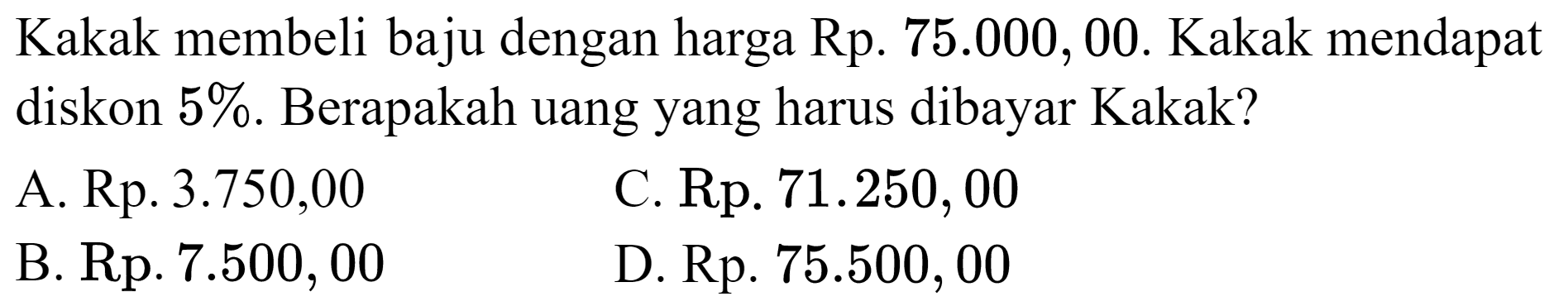 Kakak membeli baju dengan harga Rp.  75.000,00 . Kakak mendapat diskon  5 % . Berapakah uang yang harus dibayar Kakak?
A. Rp.  3.750,00 
C. Rp.  71.250,00 
B. Rp. 7.500, 00
D. Rp.  75.500,00 