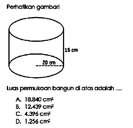 Perhatikan gambar! 20 cm 15 cm 
Luas permukaan bangun di atas adalah ...
A.  18.840 cm^2
B.  12.439 cm^2 
C.  4.396 cm^2 
D.  1.256 cm^2 