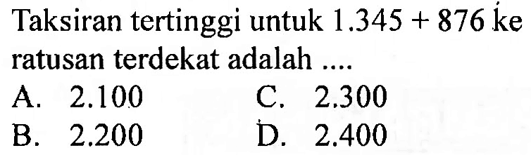 Taksiran tertinggi untuk  1.345+876  ke ratusan terdekat adalah  ... . 
A.  2.100 
C.  2.300 
B.  2.200 
D.  2.400 