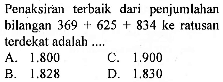 Penaksiran terbaik dari penjumlahan bilangan  369+625+834  ke ratusan terdekat adalah ....
A.  1.800 
C.  1.900 
B.  1.828 
D.  1.830 